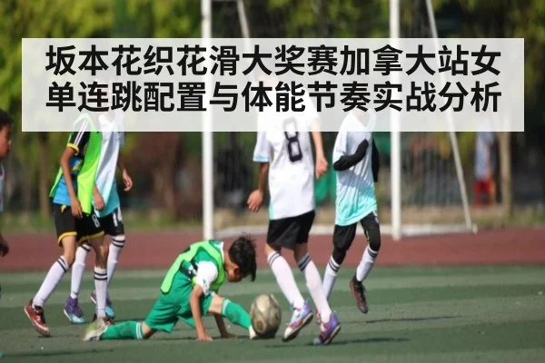 坂本花织花滑大奖赛加拿大站女单连跳配置与体能节奏实战分析